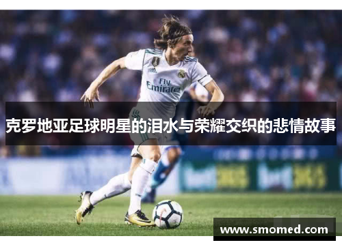克罗地亚足球明星的泪水与荣耀交织的悲情故事