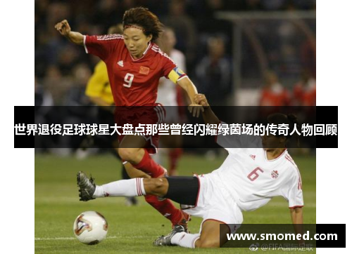 世界退役足球球星大盘点那些曾经闪耀绿茵场的传奇人物回顾