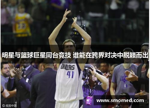 明星与篮球巨星同台竞技 谁能在跨界对决中脱颖而出
