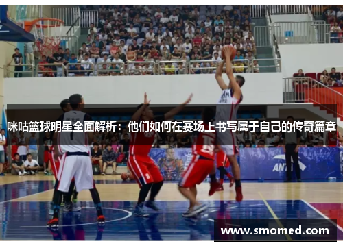咪咕篮球明星全面解析：他们如何在赛场上书写属于自己的传奇篇章