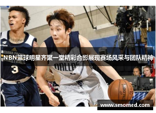NBN篮球明星齐聚一堂精彩合影展现赛场风采与团队精神