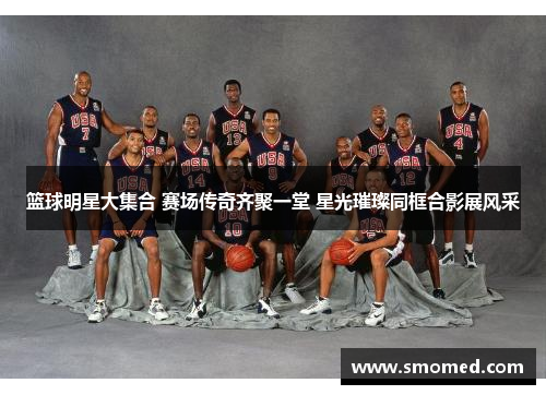 篮球明星大集合 赛场传奇齐聚一堂 星光璀璨同框合影展风采