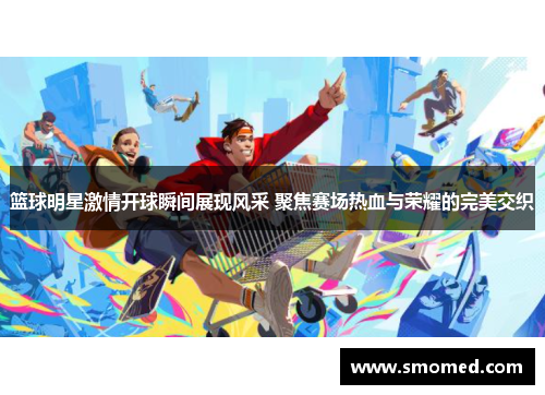 篮球明星激情开球瞬间展现风采 聚焦赛场热血与荣耀的完美交织